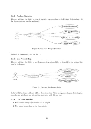 6.3.3     Analyse Statistics
The user will have the ability to view all statistics corresponding to the Project. Refer to ﬁgure 20
for the actions that may be performed:




                               Figure 20: Use-case: Analyse Statistics


Refer to SRS sections 4.4.2.1 and 4.4.2.2.

6.3.4     Use Project Help
The user will have the ability to use the project help option. Refer to ﬁgure 21 for the actions that
may be performed:




                               Figure 21: Use-case: Use Project Help


Refer to SRS sections 4.4.5 and 4.4.5.1. Refer to section 7.4 for a sequence diagram depicting the
modules and interfaces, and interactions associated with this use case.

6.3.4.1    A Valid Scenario
  1. User chooses a help topic speciﬁc to the project

  2. User views instructions on the chosen topic




                                                 43
 