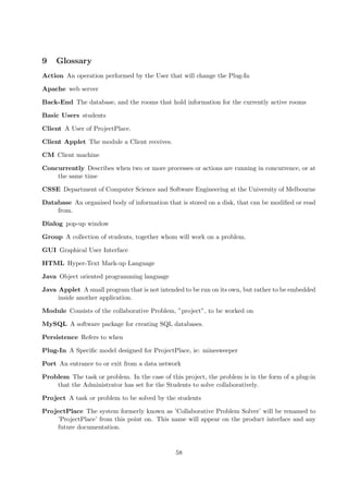 9    Glossary
Action An operation performed by the User that will change the Plug-In

Apache web server

Back-End The database, and the rooms that hold information for the currently active rooms

Basic Users students

Client A User of ProjectPlace.

Client Applet The module a Client receives.

CM Client machine

Concurrently Describes when two or more processes or actions are running in concurrence, or at
    the same time

CSSE Department of Computer Science and Software Engineering at the University of Melbourne

Database An organised body of information that is stored on a disk, that can be modiﬁed or read
    from.

Dialog pop-up window

Group A collection of students, together whom will work on a problem.

GUI Graphical User Interface

HTML Hyper-Text Mark-up Language

Java Object oriented programming language

Java Applet A small program that is not intended to be run on its own, but rather to be embedded
     inside another application.

Module Consists of the collaborative Problem, ”project”, to be worked on

MySQL A software package for creating SQL databases.

Persistence Refers to when

Plug-In A Speciﬁc model designed for ProjectPlace, ie: minesweeper

Port An entrance to or exit from a data network

Problem The task or problem. In the case of this project, the problem is in the form of a plug-in
    that the Administrator has set for the Students to solve collaboratively.

Project A task or problem to be solved by the students

ProjectPlace The system formerly known as ’Collaborative Problem Solver’ will be renamed to
    ’ProjectPlace’ from this point on. This name will appear on the product interface and any
    future documentation.


                                               58
 