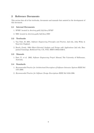 2     Reference Documents
This section lists all of the textbooks, documents and manuals that assisted in the development of
this document.

2.1    Internal Documents
    1. SPMP: located in directory path/340/docs/SPMP

    2. SRS: located in directory path/340/docs/SRS

2.2    Textbooks
    1. Van Vliet, H. 2001, Software Engineering Principles and Practice, 2nd edn, John Wiley &
       Sons Ltd, England.

    2. Booch, Grady, 1994 Object-Oriented Analysis and Design with Applications 2nd edn, Ben-
       jamin/Cummings, Redwood City, CA, USA. ISBN 0-8053-5340-2.

2.3    Manuals
    1. Dart, P., et al. 2002, Software Engineering Project Manual, The University of Melbourne,
       Australia.

2.4    Standards
    1. Recommended Practice for Architectural Description of Software-Intensive Systems IEEE Std
       1471-2000.

    2. Recommended Practice for Software Design Descriptions IEEE Std 1016-1998.




                                                8
 