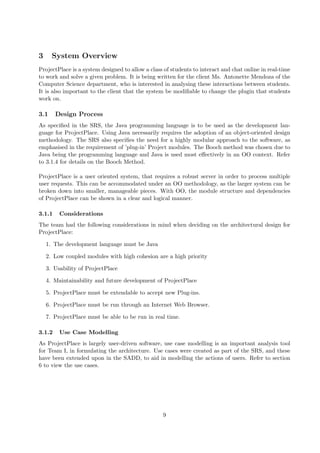 3     System Overview
ProjectPlace is a system designed to allow a class of students to interact and chat online in real-time
to work and solve a given problem. It is being written for the client Ms. Antonette Mendoza of the
Computer Science department, who is interested in analysing these interactions between students.
It is also important to the client that the system be modiﬁable to change the plugin that students
work on.

3.1     Design Process
As speciﬁed in the SRS, the Java programming language is to be used as the development lan-
guage for ProjectPlace. Using Java necessarily requires the adoption of an object-oriented design
methodology. The SRS also speciﬁes the need for a highly modular approach to the software, as
emphasised in the requirement of ’plug-in’ Project modules. The Booch method was chosen due to
Java being the programming language and Java is used most eﬀectively in an OO context. Refer
to 3.1.4 for details on the Booch Method.

ProjectPlace is a user oriented system, that requires a robust server in order to process multiple
user requests. This can be accommodated under an OO methodology, as the larger system can be
broken down into smaller, manageable pieces. With OO, the module structure and dependencies
of ProjectPlace can be shown in a clear and logical manner.

3.1.1    Considerations
The team had the following considerations in mind when deciding on the architectural design for
ProjectPlace:

    1. The development language must be Java

    2. Low coupled modules with high cohesion are a high priority

    3. Usability of ProjectPlace

    4. Maintainability and future development of ProjectPlace

    5. ProjectPlace must be extendable to accept new Plug-ins.

    6. ProjectPlace must be run through an Internet Web Browser.

    7. ProjectPlace must be able to be run in real time.

3.1.2    Use Case Modelling
As ProjectPlace is largely user-driven software, use case modelling is an important analysis tool
for Team I, in formulating the architecture. Use cases were created as part of the SRS, and these
have been extended upon in the SADD, to aid in modelling the actions of users. Refer to section
6 to view the use cases.




                                                  9
 