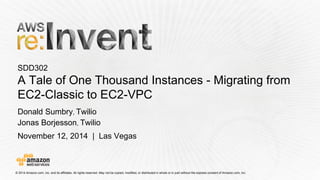 © 2014 Amazon.com, Inc. and its affiliates. All rights reserved. May not be copied, modified, or distributed in whole or in partwithout the express consent of Amazon.com, Inc. 
November 12, 2014 | Las Vegas 
SDD302A Tale of One Thousand Instances -Migrating from EC2-Classic to EC2-VPC 
Donald Sumbry, Twilio 
Jonas Borjesson, Twilio  