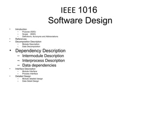 IEEE  1016  Software Design Introduction Purpose (SDD) Scope  (SDD) Definitions, Acronyms and Abbreviations References Decomposition Description Module Description Data Decomposition Dependency Description Intermodule Description Interprocess Description Data dependencies Interface Description Module Interface Process Interface Detailed Design Module detailed design Data Detail Design 
