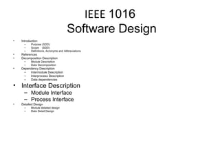 IEEE  1016  Software Design Introduction Purpose (SDD) Scope  (SDD) Definitions, Acronyms and Abbreviations References Decomposition Description Module Description Data Decomposition Dependency Description Intermodule Description Interprocess Description Data dependencies Interface Description Module Interface Process Interface Detailed Design Module detailed design Data Detail Design 