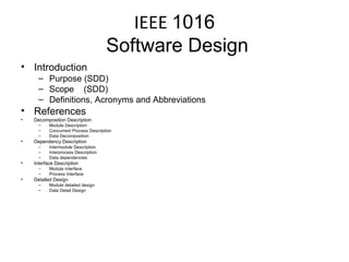 IEEE  1016  Software Design Introduction Purpose (SDD) Scope  (SDD) Definitions, Acronyms and Abbreviations References Decomposition Description Module Description Concurrent Process Description Data Decomposition Dependency Description Intermodule Description Interprocess Description Data dependencies Interface Description Module Interface Process Interface Detailed Design Module detailed design Data Detail Design 