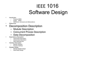 IEEE  1016  Software Design Introduction Purpose (SDD) Scope  (SDD) Definitions, Acronyms and Abbreviations References Decomposition Description Module Description Concurrent Proces Description Data Decomposition Dependency Description Intermodule Description Interprocess Description Data dependencies Interface Description Module Interface Process Interface Detailed Design Module detailed design Data Detail Design 