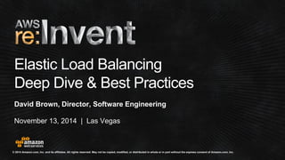 © 2014 Amazon.com, Inc. and its affiliates. All rights reserved. May not be copied, modified, or distributed in whole or in partwithout the express consent of Amazon.com, Inc. 
November 13, 2014 | Las Vegas 
Elastic Load Balancing 
Deep Dive & Best Practices 
David Brown, Director, Software Engineering  