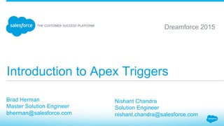 Introduction to Apex Triggers
​ Brad Herman
​ Master Solution Engineer
​ bherman@salesforce.com
Dreamforce 2015
​ Nishant Chandra
​ Solution Engineer
​ nishant.chandra@salesforce.com
 
