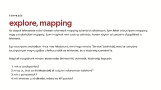 explore,mapping
Az alapok lefektetése után kötelező valamelyik mapping szkenáriót alkalmazni, ilyen lehet a touchpoint mapping
vagy a stakeholder mapping. Ezen insightok nem csak az aktivitás, hanem rögtön a kampány alappilléreit is
lefektetik.
Egy touchpoint matrixban nincs más feladatunk, mint hogy mind a “Service” (aktivitás), mind a kampány
touchpointjait megvizsgáljuk a felhasználók és érintettek, és a közönség szemével is.
Meg kell vizsgálnunk minden stakeholder (érintett fél, aktivisták, közönség) kapcsán:
mik a touchpointok?
1.
mi az út, ahol az érintkezés(ek) el tud jutni valahonnan valahová?
2.
mik a painpointok?
3.
mik lehetnek az értékelési, mérési és KPI pontok?
4.
TERVEZÉS
 