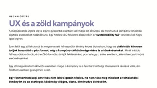 UXésazöldkampányok
A megvalósítás útjára lépve egyre gyakoribb esetben kell maga az aktivitás, de minimum a kampány folyamán
digitális eszközöket használnunk. Egy hiteles ESG felületre alapvetően a “sustainability UX” tervezés kell hogy
igaz legyen.
Ezen felül egy jól lekutatot és megtervezett felhasználói élmény képes biztosítani, hogy az aktivisták könnyen
tudják használni a platformot, míg a kampány célközönsége értse is a törekvéseinket. Minél inkább
felhasználóbarátabb, érthetőbb formába öntjük felületeinket, pont ahogy a sales esetén is, jelentősen javíthatjuk
eredményeinket.
Egy jól megvalósított aktivitás esetében maga a kampány is a fenntarthatósági törekvésünk részévé válik, ám
fordított esetben gyengítheti is azt.
Egy fenntarthatósági aktivitás nem lehet igazán hiteles, ha nem tesz meg mindent a felhasználói
élményért és az esetleges közönség világos, tiszta, élménydús eléréséért.
ѷҳմѳÍÁ
 