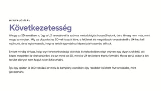 Következetesség
Ahogy az SD esetében is, úgy a UX tervezésnél is számos metodológiát használhatunk, de a lényeg nem más, mint
maga a mindset. Míg az alapokat az SD-vel hozzuk létre, a felületek és megoldások tervezésénél a UX-hez kell
nyúlnunk, de a legfontosabb, hogy a kettőt egymáshoz képest párhuzamba állítsuk.
Emiatt mindig kihívás, hogy egy fenntarthatósági aktivitás kivitelezésében részt vegyen egy olyan szakértő, aki
képes megérteni a törekvésünket, és azt mind az SD, mind a UX területeire transzformálni. Ha ez sérül, akkor a két
terület előnyeit nem fogjuk tudni kihasználni.
Így egy igazán jó ESG fókuszú akvitiás és kampány esetében egy “zölddel” beoltott PM fontosabb, mint
gondolnánk.
ѷҳմѳÍÁ
 