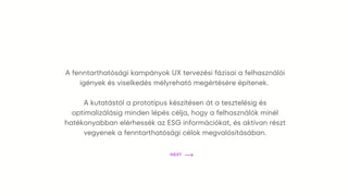 A fenntarthatósági kampányok UX tervezési fázisai a felhasználói
igények és viselkedés mélyreható megértésére építenek.
A kutatástól a prototípus készítésen át a tesztelésig és
optimalizálásig minden lépés célja, hogy a felhasználók minél
hatékonyabban elérhessék az ESG információkat, és aktívan részt
vegyenek a fenntarthatósági célok megvalósításában.
NEXT
 