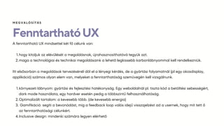 FenntarthatóUX
A fenntartható UX mindsettel két fő célunk van:
hogy kitoljuk az elévülését a megoldásnak, újrahasznosíthatóvá tegyük azt.
1.
maga a technológiai és technikai megoldásaink a lehető legkissebb karbonlábnyommal kell rendelkezniük.
2.
Itt elsősorban a megoldások tervezésénél döl el a lényegi kérdés, de a gyártási folyamatnál (pl egy okosdisplay,
applikáció) számos olyan elem van, melyeket a fenntarthatóság szemüvegén kell vizsgálnunk.
környezeti lábnyom: gyártási és fejlesztési hatékonyság. Egy weboldalnál pl. tiszta kód a betöltési sebességért,
dark mode használata, egy hardver esetén pedig a többszintű felhasználhatóság.
1.
Optimalizált tartalom: a kevesebb több. (de kevesebb energia)
2.
Gamifikáció: segíti a bevonódást, míg a feedback loop valós idejű visszajelzést ad a usernek, hogy mit tett ő
az fenntarthatósági célunkért.
3.
Inclusive design: mindenki számára legyen elérhető
4.
ѷҳմѳÍÁ
 