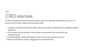 CROelemek
A CRO törekvéseink és feladatainknak pontosan ugyanazon elemeket kell felsorakoztatnunk, mint
bármely más kampány vagy termék tervezése esetén:
adatalapú döntéshozatal: A/B tesztelés, data driven kutatás, hőtérképezés és megfelelő analitikai
beállítások
1.
rövid userjourney (Simplifying): minél rövidebb és egyszerűbb úton tehessenek vagy
adakozhassanak
2.
Hozzáférhetőség: mobilra és lehetőleg minden eszköre optimalizált platformok
3.
Behavioral Guidance: tudatos, végiggondolt információáramlás.
4.
CRO
 
