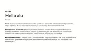 Helloalu
ÉÁ
Tervezés:
A Hello alu kampányunkban különféle interakciókat nyújtottunka felhasználók számára a fenntarthatósági célok
elérése érdekében. Az SD szempontjából a kampány kulcsfontosságú elemei a következők voltak:
Többcsatornás interakciók: A kampány különböző érintkezési pontokat alkalmazott, például fesztiválokon,
iskolákban, közlekedési csomópontokban, valamint egyetemeken is jelen volt. Minden helyszín saját interaktív
elemeket kínált (például újrahasznosító pontok, online versenyek), hogy bevonja a közönséget.
Közösségi bevonódás: A kampány során a közösségi részvétel hangsúlyozása kritikus volt, hiszen egyetemeken és
fesztiválokon is igyekezett közösséget építeni, ezt erősítették a gamifikációs versenyek és a közösségnek szóló
nyeremények is.
 