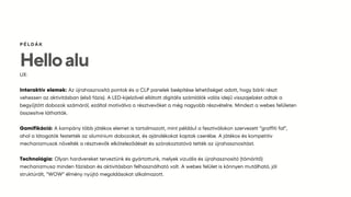 Helloalu
ÉÁ
UX:
Interaktív elemek: Az újrahasznosító pontok és a CLP panelek beépítése lehetőséget adott, hogy bárki részt
vehessen az aktivitásban (első fázis). A LED-kijelzővel ellátott digitális számlálók valós idejű visszajelzést adtak a
begyűjtött dobozok számáról, ezáltal motiválva a résztvevőket a még nagyobb részvételre. Mindezt a webes felületen
összesítve láthatták.
Gamifikáció: A kampány több játékos elemet is tartalmazott, mint például a fesztiválokon szervezett “graffiti fal”,
ahol a látogatók festették az alumínium dobozokat, és ajándékokat kaptak cserébe. A játékos és kompetitív
mechanizmusok növelték a résztvevők elköteleződését és szórakoztatóvá tették az újrahasznosítást​
.
Technológia: Olyan hardvereket terveztünk és gyártottunk, melyek vizuális és újrahasznosító (tömörítő)
mechanizmusa minden fázisban és aktivitásban felhasználható volt. A webes felület is könnyen mutálható, jól
struktúrált, “WOW” élmény nyújtó megoldásokat alkalmazott.
 