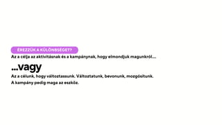 Az a célja az aktivitásnak és a kampánynak, hogy elmondjuk magunkról....
ÉREZZÜK A KÜLÖNBSÉGET?
...vagy
Az a célunk, hogy változtassunk. Változtatunk, bevonunk, mozgósítunk.
A kampány pedig maga az eszköz.
 