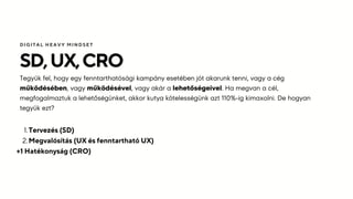 SD,UX,CRO
Tegyük fel, hogy egy fenntarthatósági kampány esetében jót akarunk tenni, vagy a cég
működésében, vagy működésével, vagy akár a lehetőségeivel. Ha megvan a cél,
megfogalmaztuk a lehetőségünket, akkor kutya kötelességünk azt 110%-ig kimaxolni. De hogyan
tegyük ezt?
DIGITAL HEAVY MINDSET
Tervezés (SD)
1.
Megvalósítás (UX és fenntartható UX)
2.
+1 Hatékonyság (CRO)
 