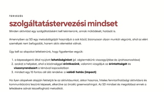 szolgáltatástervezésimindset
Minden aktivitást egy szolgáltatásként kell tekintenünk, annak működését, hatását is.
Amennyiben az SD egy metodológiáját használjuk a sok közül, bizonyosan olyan munkát végzünk, ahol az elért
személyek nem befogadók, hanem aktív elemekké válnak.
Úgy kell az alapokat lefektetnünk, hogy figyelembe vegyük:
a képességeink által nyújtott lehetőséginket (pl. végtermékünk visszagyűjtése és újrahasznosítása)
1.
azokat a helyeket, ahol a közönséggel érintkezünk, valamint vizsgáljuk az érintettségét és
viszonyrendszert a témával kapcsolatban
2.
mindezt egy fő fontos cél alá rendelve: a valódi hatás (impact)
3.
Ha ilyen alapelvek alapján fektetjük le az aktivitásunkat, akkor hasznos, hiteles fenntarthatósági aktivitásra és
kommunikációra leszünk képesek, elkerülve az öncélú greenwashingot. Az SD mindset és megoldásai ennek a
lefedésére adnak kézzelfogható metodikát.
TERVEZÉS
 