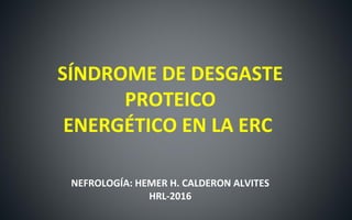 SÍNDROME DE DESGASTE
PROTEICO
ENERGÉTICO EN LA ERC
NEFROLOGÍA: HEMER H. CALDERON ALVITES
HRL-2016
 
