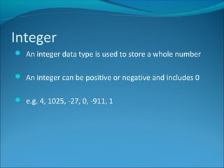 Integer
 An integer data type is used to store a whole number
 An integer can be positive or negative and includes 0
 e.g. 4, 1025, -27, 0, -911, 1
 