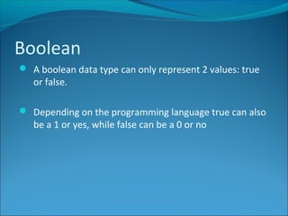 Boolean
 A boolean data type can only represent 2 values: true
or false.
 Depending on the programming language true can also
be a 1 or yes, while false can be a 0 or no
 