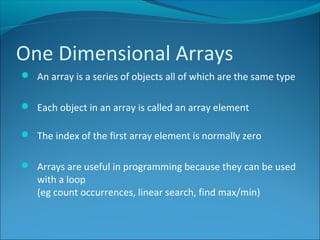 One Dimensional Arrays
 An array is a series of objects all of which are the same type
 Each object in an array is called an array element
 The index of the first array element is normally zero
 Arrays are useful in programming because they can be used
with a loop
(eg count occurrences, linear search, find max/min)
 