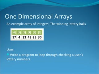 One Dimensional Arrays
An example array of integers: The winning lottery balls
Uses:
Write a program to loop through checking a user’s
lottery numbers
 