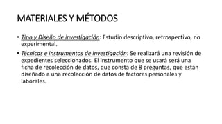 MATERIALES Y MÉTODOS
• Tipo y Diseño de investigación: Estudio descriptivo, retrospectivo, no
experimental.
• Técnicas e instrumentos de investigación: Se realizará una revisión de
expedientes seleccionados. El instrumento que se usará será una
ficha de recolección de datos, que consta de 8 preguntas, que están
diseñado a una recolección de datos de factores personales y
laborales.
 