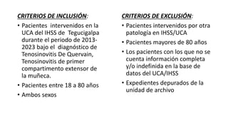 CRITERIOS DE INCLUSIÓN:
• Pacientes intervenidos en la
UCA del IHSS de Tegucigalpa
durante el periodo de 2013-
2023 bajo el diagnóstico de
Tenosinovitis De Quervain,
Tenosinovitis de primer
compartimento extensor de
la muñeca.
• Pacientes entre 18 a 80 años
• Ambos sexos
CRITERIOS DE EXCLUSIÓN:
• Pacientes intervenidos por otra
patología en IHSS/UCA
• Pacientes mayores de 80 años
• Los pacientes con los que no se
cuenta información completa
y/o indefinida en la base de
datos del UCA/IHSS
• Expedientes depurados de la
unidad de archivo
 
