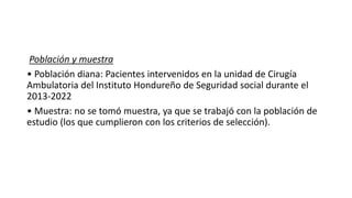 Población y muestra
• Población diana: Pacientes intervenidos en la unidad de Cirugía
Ambulatoria del Instituto Hondureño de Seguridad social durante el
2013-2022
• Muestra: no se tomó muestra, ya que se trabajó con la población de
estudio (los que cumplieron con los criterios de selección).
 