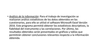 • Análisis de la información: Para el trabajo de investigación se
realizaron análisis estadísticos de los datos obtenidos en los
cuestionarios, para ello se utilizó el software Microsoft Excel Versión
2016. Este programa permitió obtener los estadísticos descriptivos, la
fiabilidad del instrumento y las correlaciones. Por último, los
resultados obtenidos serán presentados en gráficos y tablas que
permitirán obtener conclusiones relevantes respecto a la información
obtenida.
 
