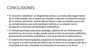 CONCLUSIONES
• Es necesario establecer un diagnóstico precoz y un adecuado seguimiento
de la enfermedad, con el objeto de retardar y atenuar la evolución natural
de la misma; asimismo, resulta idóneo llevar a cabo un estudio acerca de
las complicaciones que esta patología conlleva y su relación con la
ocupación y presencia de patologías metabólicas.
• El método quirúrgico para esta patología, además de ser relativamente
económico y de escaso riesgo, puede usarse en forma primaria y definitiva,
presentando resultados inmediatos y con muy escasas complicaciones.
• El tratamiento fisioterapéutico propuesto es beneficioso para el paciente
en cuanto a la intervención del dolor y por lo tanto en la recuperación de la
movilidad articular y devolver la elasticidad al músculo y a la fascia.
 