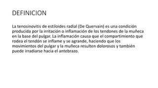 DEFINICION
La tenosinovitis de estiloides radial (De Quervain) es una condición
producida por la irritación o inflamación de los tendones de la muñeca
en la base del pulgar. La inflamación causa que el compartimiento que
rodea el tendón se inflame y se agrande, haciendo que los
movimientos del pulgar y la muñeca resulten dolorosos y también
puede irradiarse hacia el antebrazo.
 