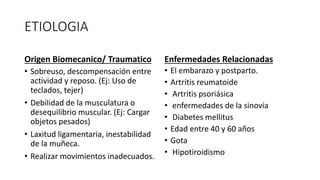 ETIOLOGIA
Origen Biomecanico/ Traumatico
• Sobreuso, descompensación entre
actividad y reposo. (Ej: Uso de
teclados, tejer)
• Debilidad de la musculatura o
desequilibrio muscular. (Ej: Cargar
objetos pesados)
• Laxitud ligamentaria, inestabilidad
de la muñeca.
• Realizar movimientos inadecuados.
Enfermedades Relacionadas
• El embarazo y postparto.
• Artritis reumatoide
• Artritis psoriásica
• enfermedades de la sinovia
• Diabetes mellitus
• Edad entre 40 y 60 años
• Gota
• Hipotiroidismo
 