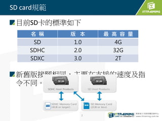 目前SD卡的標準如下 
新舊版接腳相同，主要在支援的速度及指 
令不同。 
2 
SD card規範 
名稱版本最高容量 
SD 1.0 4G 
SDHC 2.0 32G 
SDXC 3.0 2T 
 