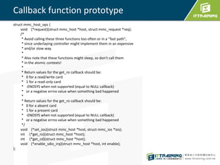 Callback function prototype 
struct mmc_host_ops { 
void (*request)(struct mmc_host *host, struct mmc_request *req); 
/* 
* Avoid calling these three functions too often or in a "fast path", 
* since underlaying controller might implement them in an expensive 
* and/or slow way. 
* 
* Also note that these functions might sleep, so don't call them 
* in the atomic contexts! 
* 
* Return values for the get_ro callback should be: 
* 0 for a read/write card 
* 1 for a read-only card 
* -ENOSYS when not supported (equal to NULL callback) 
* or a negative errno value when something bad happened 
* 
* Return values for the get_ro callback should be: 
* 0 for a absent card 
* 1 for a present card 
* -ENOSYS when not supported (equal to NULL callback) 
* or a negative errno value when something bad happened 
*/ 
void (*set_ios)(struct mmc_host *host, struct mmc_ios *ios); 
int (*get_ro)(struct mmc_host *host); 
int (*get_cd)(struct mmc_host *host); 
void (*enable_sdio_irq)(struct mmc_host *host, int enable); 
}; 
 