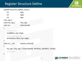 Register Structure Define 
typedef struct hw_register_struct { 
int rega; 
int regb; 
int regc; 
} hw_reg_t; 
static hw_reg_t *hw_reg; 
static int myfunc(void) 
{ 
…………………… 
readl(&hw_reg->rega); 
……………………………… 
writel(value, &hw_reg->regb); 
} 
static int __init module_init(void) 
{ 
hw_reg = (hw_reg_t *)ioremap(HW_PHYSICAL_ADDRESS, 0x100); 
……………….. 
} 
31 

