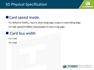 SD Physical Specification 
Card speed mode. 
<1> default:0~25Mhz, Input in clock rising edge, output in clock falling edge. 
<2> high speed:0~50Mhz, Input/output in clock rising edge. 
 Card bus width 
<1> 1-bit 
<2> 4-bit 
 
