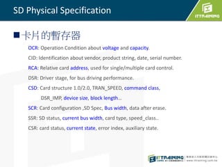 SD Physical Specification 
卡片的暫存器 
OCR: Operation Condition about voltage and capacity. 
CID: Identification about vendor, product string, date, serial number. 
RCA: Relative card address, used for single/multiple card control. 
DSR: Driver stage, for bus driving performance. 
CSD: Card structure 1.0/2.0, TRAN_SPEED, command class, 
DSR_IMP, device size, block length… 
SCR: Card configuration ,SD Spec, Bus width, data after erase. 
SSR: SD status, current bus width, card type, speed_class.. 
CSR: card status, current state, error index, auxiliary state. 
 