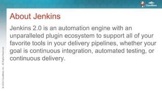 About Jenkins
Jenkins 2.0 is an automation engine with an
unparalleled plugin ecosystem to support all of your
favorite tools in your delivery pipelines, whether your
goal is continuous integration, automated testing, or
continuous delivery.
 