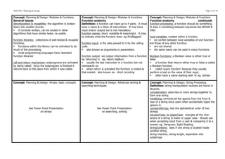 SDD HSC Planning & Design                                                                                                                                               Page 16 of 43


Concept: Planning & Design: Modules & Functions             Concept: Planning & Design: Modules & Functions           Concept: Planning & Design: Modules & Functions
General Issues                                              Function anatomy                                          Function anatomy                         continued:
decomposition & reusability: the algorithm is broken        Definition: a function can have up to 4 parts. It must    function processing: a function should do something.
down into smaller chunks.                                   have a name & a block of instructions. It may have        It does it something between keywords like BEGIN &
§ if correctly written, can be reused in other             input and/or output but is not mandatory.                 END.
algorithms that have similar tasks: re-usable.              function names: short, readable & meaningful. It tries
                                                            to indicate what the function does. eg.’findBiggest’       local variables: created within a function
function libraries: collections of well-tested & reusable                                                             § no conflict between local variables of one function
functions.                                                  function input: is the data passed to it by the calling   and those of any other function.
§ functions within the library can be activated to do      code.                                                     § are not shared
much of the processing.                                     § also known as arguments or parameters.                 § the same name can be used in many functions
§ most programming languages have ‘standard
function libraries’                                         function output: we output information from a function    Boolean functions: a Boolean value is either true or
                                                            by ‘returning’ it. eg. return bigNum                      false.
call and return mechanism: subprograms are activated        § usually the last instruction in a function but not     §   a function that returns either true or false is called
by being called. Once the subprogram is finished it         necessarily so.                                           a Boolean function.
returns back to the place from which it was called.         § when return is activated the function is ended at      §   called ‘query function’ because they usually
                                                            that instant. also known as: short circuiting             perform a test on the value of their input.
                                                                                                                      §   often have a name starting with ‘is’ eg. isVoter

Concept: Planning & Design: Arrays: basic concepts          Concept: Planning & Design: Advanced sorting &            Concept: Planning & Design: String Processing
                                                            searching techniques                                      Definition: string manipulation routines are found in
                                                                                                                      libraries.
                                                                                                                      concatenation: joins two or more strings together to
                                                                                                                      form one string.
                                                                                                                      trimString: removes all the spaces from the front &
                                                                                                                      rear of a string since users often accidentally types the
                                                                                                                      spaces in.
              See Power Point Presentation                               See Power Point Presentation                 compareStrings: test the alphabetical order of two
                      on arrays                                              on searching, sorting                    strings.
                                                                                                                      toLowerCase, to UpperCase: changes all the char-
                                                                                                                      acters of a string to lower or upper case. Should use
                                                                                                                      when accepting input from a user & comparing it to a
                                                                                                                      answer eg. Hangman, Sight Reading
                                                                                                                      stringContains: sees if one string is located inside
                                                                                                                      another string.
                                                                                                                      string insertion, string length, separation into
                                                                                                                      substrings
 