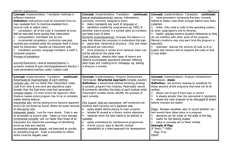 SDD HSC Implementation                                                                                                                                               Page 21 of 43
Concept: Implementation: Translation methods in            Concept: Implementation: Translation        continued:     Concept: Implementation: Translation continued:
software solutions                                         lexical analysis[scanning]: spaces, indentations,          § code generation: traversing the tree, converts
Definition: instructions must be converted from hu-        comment, removed, assigned a token.                        tokens to object code when enough tokens have been
man readable form to machine-readable form.                § token represents key word of language or                collected.
(source code to object code)                               § identifiers created by programmer eg. SIDE_A            § linker: links code to calls to the operating system,
§ compilation: all of the code is translated at once.     identifier tokens stored in a symbol table so translator   to other subprograms and to libraries.
Will be executed more quickly than interpreted             can keep track of them                                     § loader: adjusts memory location references so they
§ interpretation: translated line by line                 Syntactic analysis[parsing]: arranges the tokens in a      do not interfere with other parts of the program.
§ incremental compilation: commonly executed              way that allows the computer to understand the logic       Memory locations may vary each time the program is
routines are compiled while the program itself is trans-   § parse tree: hierarchical structure. Only one mean-      executed.
lated by interpreter. Speeds up interpreted side.          ing allowed per instruction                                § optimiser: reduces the amount of code so it oc-
§ translation process: language translator is itself a    § error produces a ‘syntax error’ because token can-      cupies less memory and to organize the code so that
computer program.                                          not be placed on the parse tree.                           it runs faster
Process of translation:                                    Type checking: detects data types of tokens and
                                                           detects incompatible operations between differing
source[characters]->lexical analysis[tokens]->             data types and creating error messages. eg. adding
syntactic analysis & type checking[statement blocks]->     a string to a number.
code generation[machine code]->object code

Concept: Implementation: Translation continued:            Concept: Implementation: Program Development               Concept: Implementation: Program Development
Advantages & Disadvantages of each method:                 Techniques: Structured Approach complex solution           Techniques: stubs
compiler adv: will run faster than interpreted. Hides      Definition: a hierarchical method involving dividing       Definition: are dummy modules to substitute for
code from view & one can’t see algorithms used.            a complex program into modules. Meaningful names           those sections of the programs that have yet to be
Smaller than the high-level code that generated it.        & comments identifies the tasks of each module while       written.
compiler disadv: run time errors not apparent. Modi-       meaningful variable names identify the purpose of          § allows one to see if main logic is correct
fications means entire program has to be re-compiled,      each variable.                                             § is always simpler than the subroutine it represents
makes testing tedious.                                                                                                § allows the main program to be debugged & tested
interpreter adv: during testing errors become apparent     One Logical task per subroutine: self-contained sub-       before modules are added
errors can corrected as found. Allows for quick removal    routines each carrying out a separate task.
of debugging aids.                                         § easily tested before joining to main program            Flags: Boolean variables used to record whether cer-
interpreter disadv: runs far more slowly. Code is eas-     § isolated & reused as a library routine elsewhere        tain events have taken place in a program.
ily accessible to anyone else. Takes up more storage.      § replaced when the task needs to be altered or           § decisions can be made on the state of the flag
incremental compiler: will run faster than those of an     updated                                                    § useful for the testing phases
interpreter but retains the advantage of identifying       § easily understood by maintenance programmer             § value is normally set to ‘false’ initially
errors as they are reached.                                § if error occurs, easy to identify module                Example of flag:
incremental compiler disadv: not executed as quickly       § adaptability to a team approach for development         IF Paid=”” THEN
as compiled program. Code is accessible to others                                                                       Flag=True
which could be illegally used.                                                                                        ENDIF
 