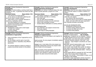 SDD HSC Software Development Approaches                                                                                                                            Page 6 of 43


Concept: Software Development Approaches:                 Concept: Software Development Approaches:               Concept: Software Development Approaches:
Prototyping                                               Rapid Applications Development                          End-user development
Definition: involves building a working model that is     Definition: any method of software design that uses     Definition: where the user adapts existing software
evaluated by users. It generally has screens but little   tools to quickly generate a program for a user.         tools to suit their needs or to obtain a solution to a
processing.                                                                                                       problem.
Summary Points:                  News Article: Y/N        Summary Points:                  News Article: Y/N      Summary Points:                    News Article: Y/N
§ it can become the actual solution                      § uses existing modules to create a solution           § a larger number of programs allow the users to
§ can be used as an information gathering tool           existing modules need little or no testing              create their own solution
that can be used in another program                       § may reuse code                                       § very informal, little documentation
§ useful where a lot of computer interaction is          § may use CASE tools & templates                       § buttons & macros can be used to a limited degree
required eg. multimedia, internet                         § requirements of project are well understood          § disadv. end users within the same organization
§ user gives feedback via a prototype                    § scope is well constrained, focused.                  often duplicate processes unknowingly.
§ reduced documentation & faster development             § includes adding modifications to existing software
compared to structured approach.                                                                                  Use end user development when:
Use prototyping when:                                     Use prototyping when:                                   § development involves the user
§ development is small scale & small budget              § very small team, low budget & minimal time           § it involves existing software solutions
§ a smaller team needed                                  § small scale projects                                 § it involves very little cost or time
§ less time available                                    § a small range of coding languages                    § it involves small problems
§ help develop another program
Concept: Software Development Approaches:                 Concept: Software Development Approaches:               Concept: Software Development Approaches:
Combination of approaches                                 Methods of implementation                               Methods of implementation         Adv. & Disadv.
                                                          parallel: the old & the new program work together for   parallel adv: 2 programs can be compared. Fixing is
§   Using combinations of the 4 approaches can be        a period of time.                                        simpler because old one can be used in emergency
     carried out.                                                                                                 parallel disadv: user stress both systems operated.
§   eg. the problem could be split in two & the          direct cut-over: the new program immediately replaces    Confusion between programs. Dual costs - more
     sections worked on separately using different        the old program                                          expensive. Large changes in procedures can cause
     approaches.                                                                                                   confusion.
                                                          phased: one or more tasks of the new program are        direct adv: reduced implementation costs. Less pres-
§   The ultimate objective is always to produce a        gradually implemented until the new program takes        sure on users – only 1 program in place
     properly documented solution to the problem.         over all tasks of the old program.                      direct disadv: data transfer done quickly. No fallback.
                                                                                                                  User stress in training before new program in place.
                                                          pilot: one section of the organization uses the new     phased adv: each task individually tested. Training is
                                                          program & all other sections continue with the old       easier
                                                          program until a decision is made to put the new         phased disadv:difficult to separate the old & new tasks
                                                          program into place across the whole system.              longer time to bring online increases costs.
                                                                                                                  pilot adv: risk confined. Fixing problem is easier as old
                                                                                                                   program is still available.
                                                                                                                  pilot disadv: larger organizations (banks) required to
                                                                                                                  use this method. Multiple sites doing same task.
 