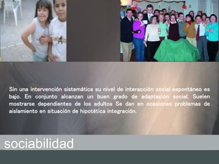 sociabilidad
Sin una intervención sistemática su nivel de interacción social espontáneo es
bajo. En conjunto alcanzan un buen grado de adaptación social. Suelen
mostrarse dependientes de los adultos Se dan en ocasiones problemas de
aislamiento en situación de hipotética integración.
 