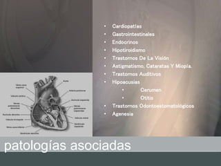 • Cardiopatías
• Gastrointestinales
• Endocrinos
• Hipotiroidismo
• Trastornos De La Visión
• Astigmatismo, Cataratas Y Miopía.
• Trastornos Auditivos
• Hipoacusias
• Cerumen
• Otitis
• Trastornos Odontoestomatológicos
• Agenesia
patologías asociadas
 