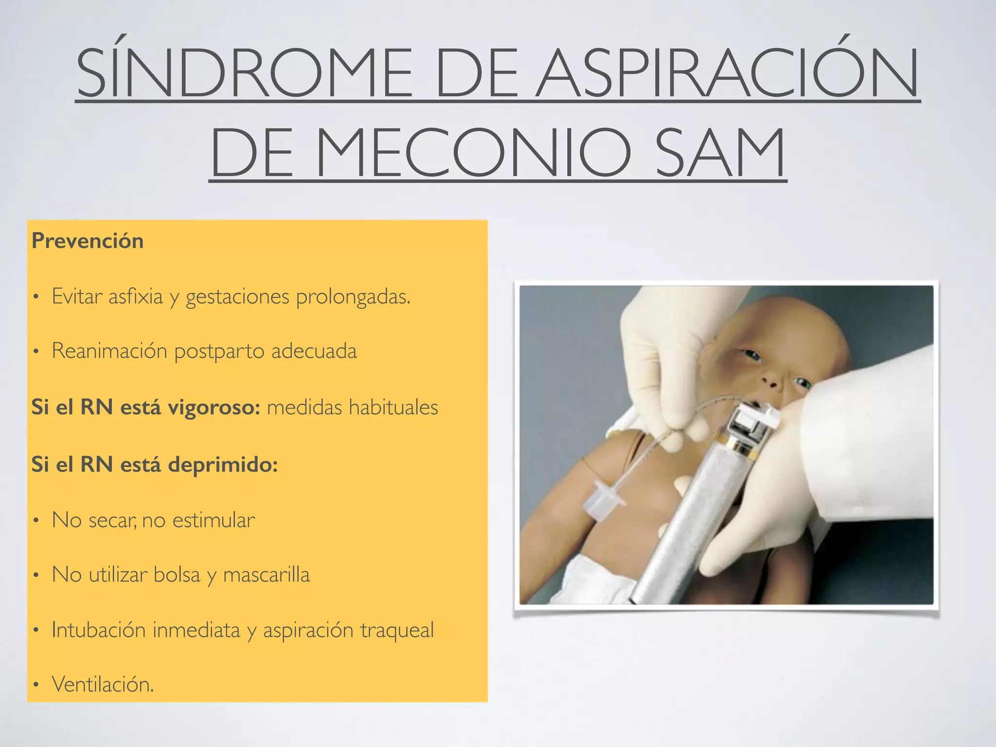 SÍNDROME DE ASPIRACIÓN
DE MECONIO SAM
Prevención
• Evitar asﬁxia y gestaciones prolongadas.
• Reanimación postparto adecuada
Si el RN está vigoroso: medidas habituales
Si el RN está deprimido:
• No secar, no estimular
• No utilizar bolsa y mascarilla
• Intubación inmediata y aspiración traqueal
• Ventilación.
 
