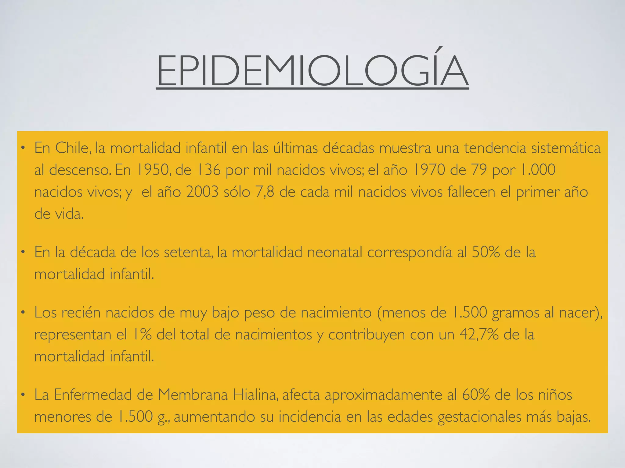 EPIDEMIOLOGÍA
• En Chile, la mortalidad infantil en las últimas décadas muestra una tendencia sistemática
al descenso. En 1950, de 136 por mil nacidos vivos; el año 1970 de 79 por 1.000
nacidos vivos; y el año 2003 sólo 7,8 de cada mil nacidos vivos fallecen el primer año
de vida.
• En la década de los setenta, la mortalidad neonatal correspondía al 50% de la
mortalidad infantil.
• Los recién nacidos de muy bajo peso de nacimiento (menos de 1.500 gramos al nacer),
representan el 1% del total de nacimientos y contribuyen con un 42,7% de la
mortalidad infantil.
• La Enfermedad de Membrana Hialina, afecta aproximadamente al 60% de los niños
menores de 1.500 g., aumentando su incidencia en las edades gestacionales más bajas.
 