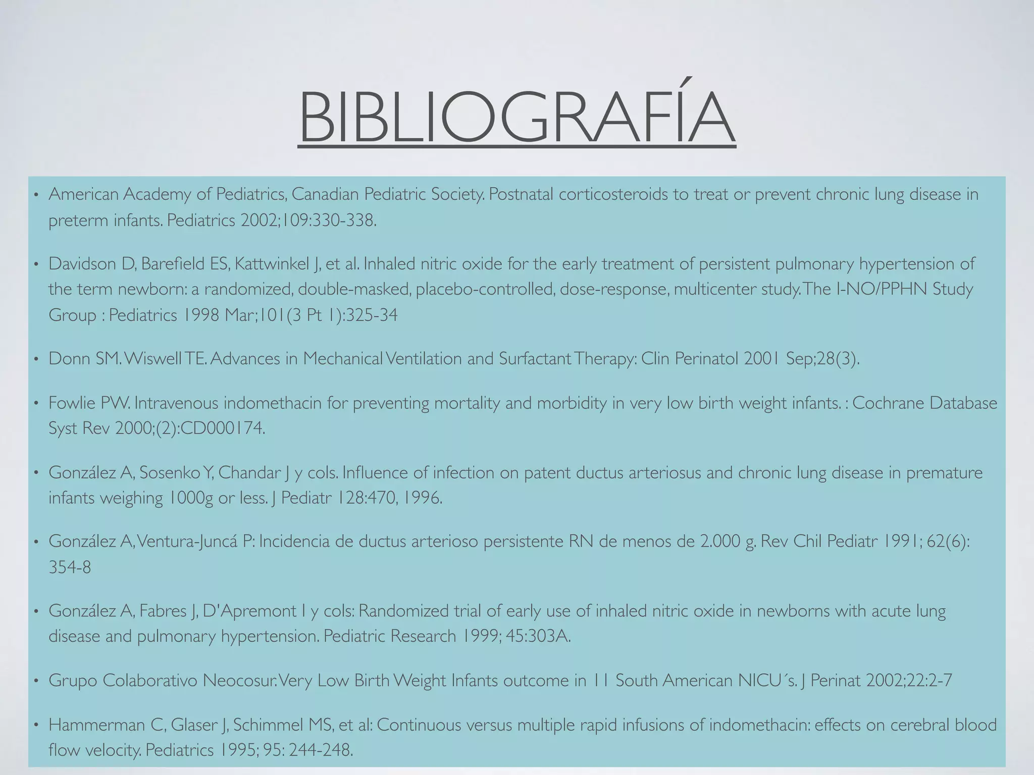BIBLIOGRAFÍA
• American Academy of Pediatrics, Canadian Pediatric Society. Postnatal corticosteroids to treat or prevent chronic lung disease in
preterm infants. Pediatrics 2002;109:330-338.
• Davidson D, Bareﬁeld ES, Kattwinkel J, et al. Inhaled nitric oxide for the early treatment of persistent pulmonary hypertension of
the term newborn: a randomized, double-masked, placebo-controlled, dose-response, multicenter study.The I-NO/PPHN Study
Group : Pediatrics 1998 Mar;101(3 Pt 1):325-34
• Donn SM.WiswellTE.Advances in MechanicalVentilation and SurfactantTherapy: Clin Perinatol 2001 Sep;28(3).
• Fowlie PW. Intravenous indomethacin for preventing mortality and morbidity in very low birth weight infants. : Cochrane Database
Syst Rev 2000;(2):CD000174.
• González A, SosenkoY, Chandar J y cols. Inﬂuence of infection on patent ductus arteriosus and chronic lung disease in premature
infants weighing 1000g or less. J Pediatr 128:470, 1996.
• González A,Ventura-Juncá P: Incidencia de ductus arterioso persistente RN de menos de 2.000 g. Rev Chil Pediatr 1991; 62(6):
354-8
• González A, Fabres J, D'Apremont I y cols: Randomized trial of early use of inhaled nitric oxide in newborns with acute lung
disease and pulmonary hypertension. Pediatric Research 1999; 45:303A.
• Grupo Colaborativo Neocosur.Very Low Birth Weight Infants outcome in 11 South American NICU´s. J Perinat 2002;22:2-7
• Hammerman C, Glaser J, Schimmel MS, et al: Continuous versus multiple rapid infusions of indomethacin: effects on cerebral blood
ﬂow velocity. Pediatrics 1995; 95: 244-248.
 