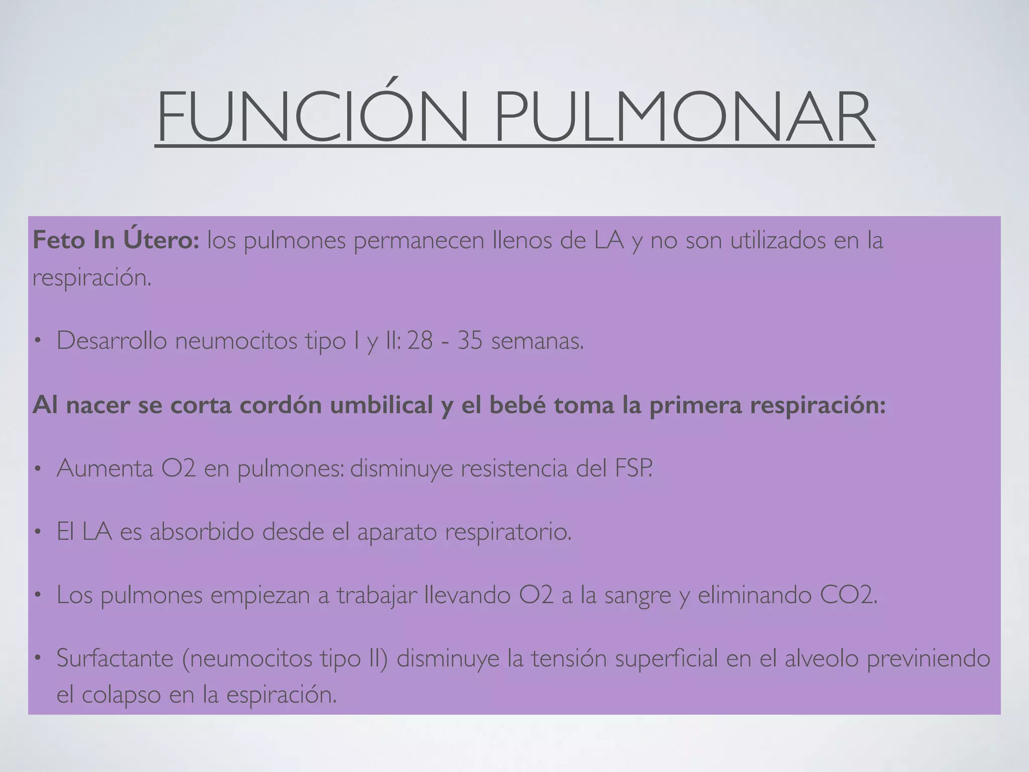 FUNCIÓN PULMONAR
Feto In Útero: los pulmones permanecen llenos de LA y no son utilizados en la
respiración.
• Desarrollo neumocitos tipo I y II: 28 - 35 semanas.
Al nacer se corta cordón umbilical y el bebé toma la primera respiración:
• Aumenta O2 en pulmones: disminuye resistencia del FSP.
• El LA es absorbido desde el aparato respiratorio.
• Los pulmones empiezan a trabajar llevando O2 a la sangre y eliminando CO2.
• Surfactante (neumocitos tipo II) disminuye la tensión superﬁcial en el alveolo previniendo
el colapso en la espiración.
 
