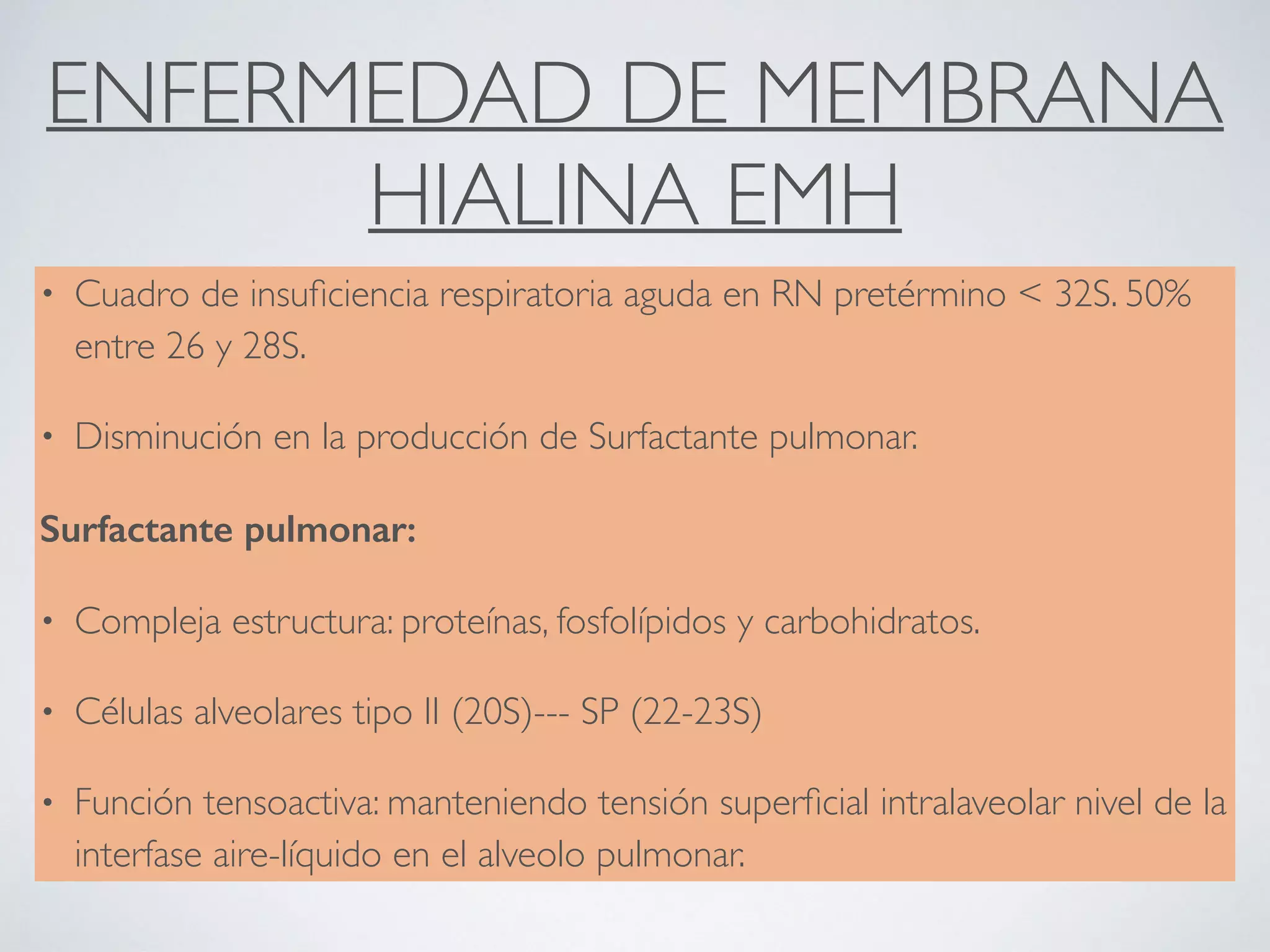 ENFERMEDAD DE MEMBRANA
HIALINA EMH
• Cuadro de insuﬁciencia respiratoria aguda en RN pretérmino < 32S. 50%
entre 26 y 28S.
• Disminución en la producción de Surfactante pulmonar.
Surfactante pulmonar:
• Compleja estructura: proteínas, fosfolípidos y carbohidratos.
• Células alveolares tipo II (20S)--- SP (22-23S)
• Función tensoactiva: manteniendo tensión superﬁcial intralaveolar nivel de la
interfase aire-líquido en el alveolo pulmonar.
 